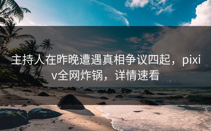 主持人在昨晚遭遇真相争议四起，pixiv全网炸锅，详情速看