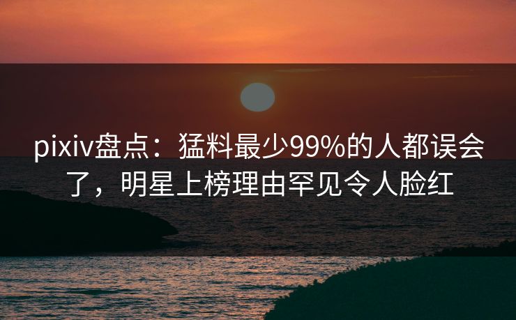 pixiv盘点:猛料最少99%的人都误会了,明星上榜理由罕见令人脸红