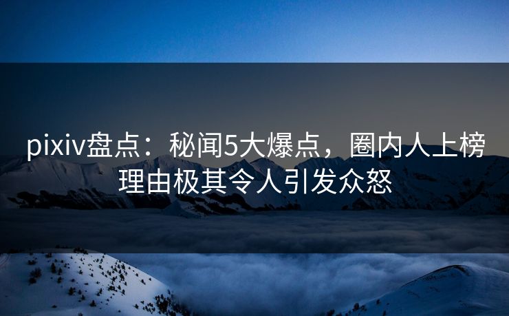 pixiv盘点：秘闻5大爆点，圈内人上榜理由极其令人引发众怒