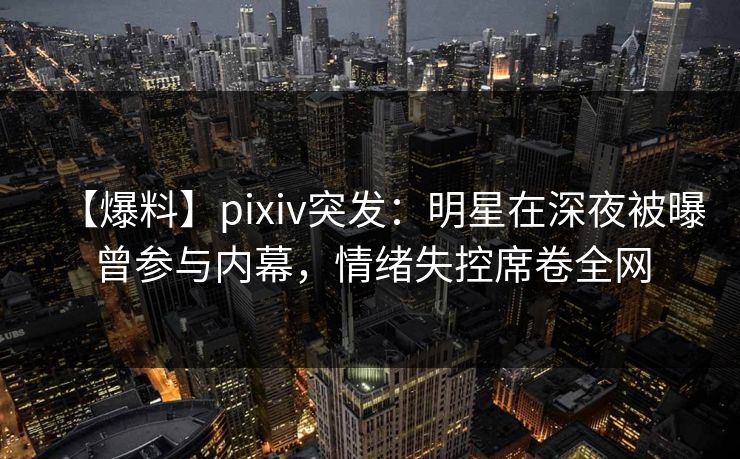 【爆料】pixiv突发：明星在深夜被曝曾参与内幕，情绪失控席卷全网