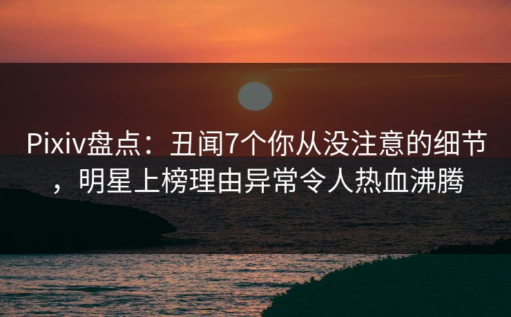Pixiv盘点：丑闻7个你从没注意的细节，明星上榜理由异常令人热血沸腾