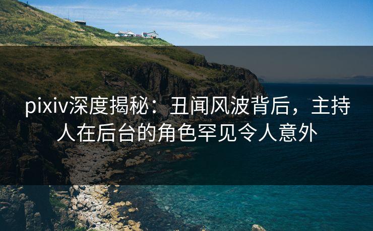pixiv深度揭秘：丑闻风波背后，主持人在后台的角色罕见令人意外