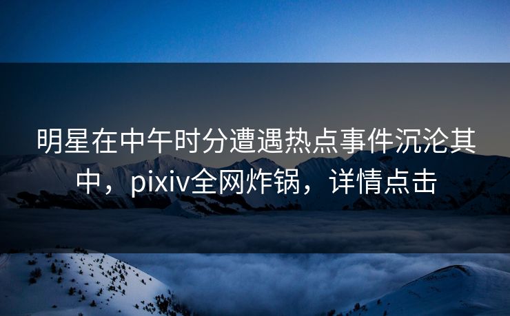 明星在中午时分遭遇热点事件沉沦其中，pixiv全网炸锅，详情点击