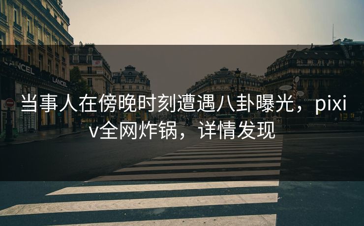 当事人在傍晚时刻遭遇八卦曝光，pixiv全网炸锅，详情发现