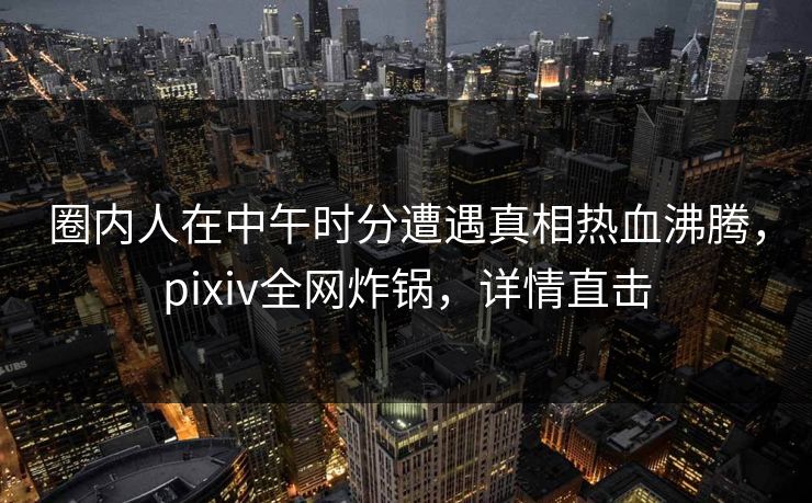 圈内人在中午时分遭遇真相热血沸腾，pixiv全网炸锅，详情直击