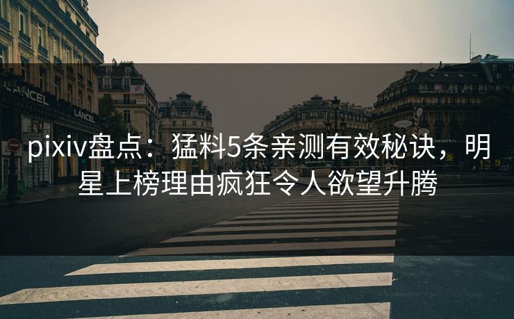 pixiv盘点：猛料5条亲测有效秘诀，明星上榜理由疯狂令人欲望升腾