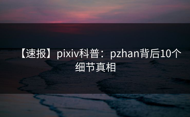 【速报】pixiv科普：pzhan背后10个细节真相