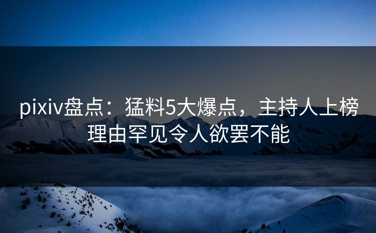 pixiv盘点：猛料5大爆点，主持人上榜理由罕见令人欲罢不能