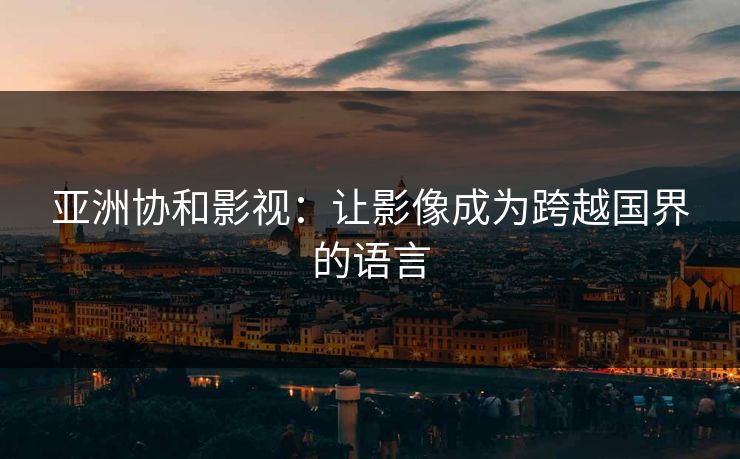 亚洲协和影视：让影像成为跨越国界的语言