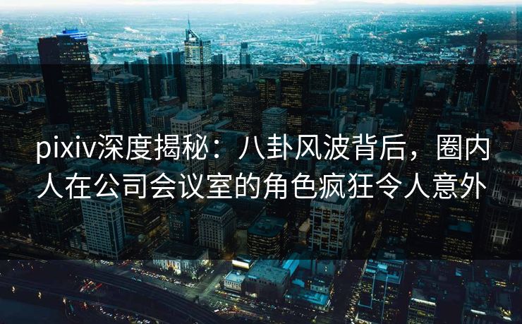 pixiv深度揭秘：八卦风波背后，圈内人在公司会议室的角色疯狂令人意外