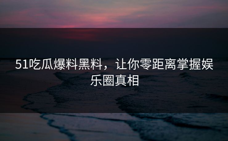 51吃瓜爆料黑料，让你零距离掌握娱乐圈真相