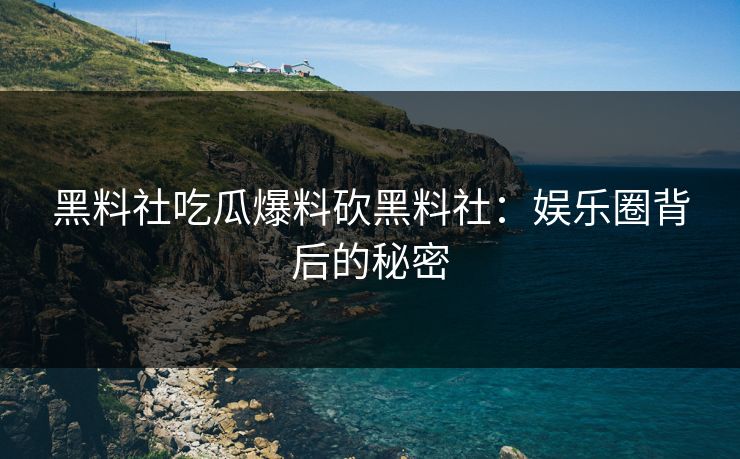黑料社吃瓜爆料砍黑料社:娱乐圈背后的秘密 黑料社吃瓜爆料砍黑料社:娱乐圈背后的秘密