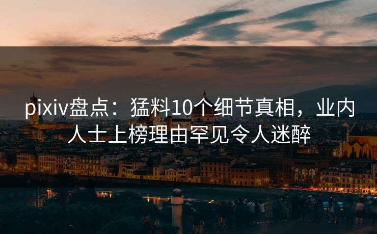 pixiv盘点：猛料10个细节真相，业内人士上榜理由罕见令人迷醉