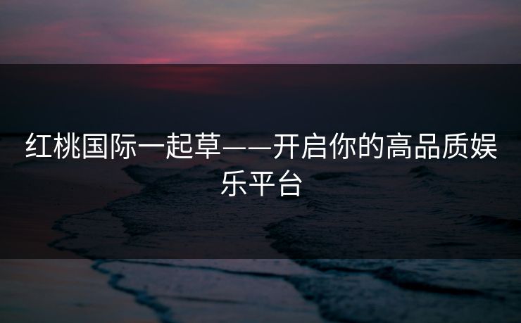 红桃国际一起草——开启你的高品质娱乐平台