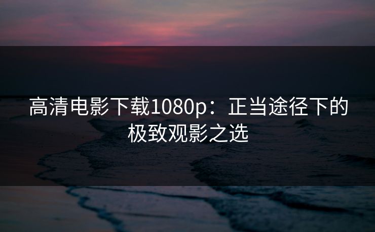 高清电影下载1080p：正当途径下的极致观影之选