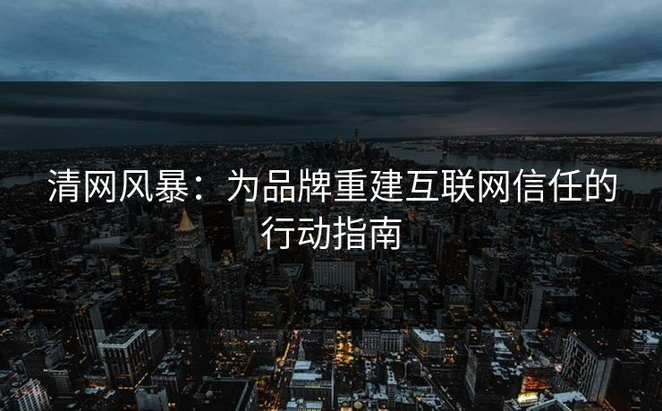 清网风暴:为品牌重建互联网信任的行动指南 清网风暴:为品牌重建互联网信任的行动指南
