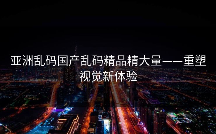 亚洲乱码国产乱码精品精大量——重塑视觉新体验