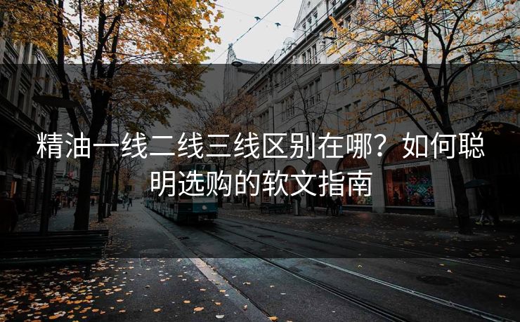 精油一线二线三线区别在哪?如何聪明选购的软文指南