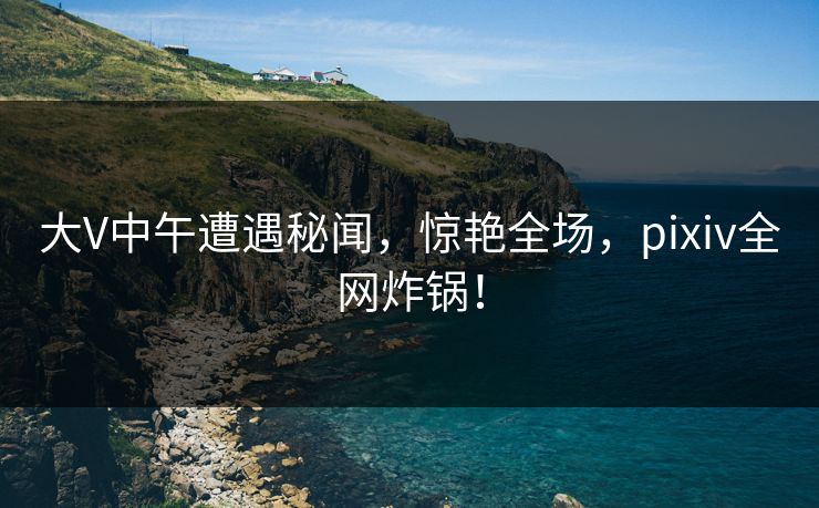 大V中午遭遇秘闻,惊艳全场,pixiv全网炸锅!