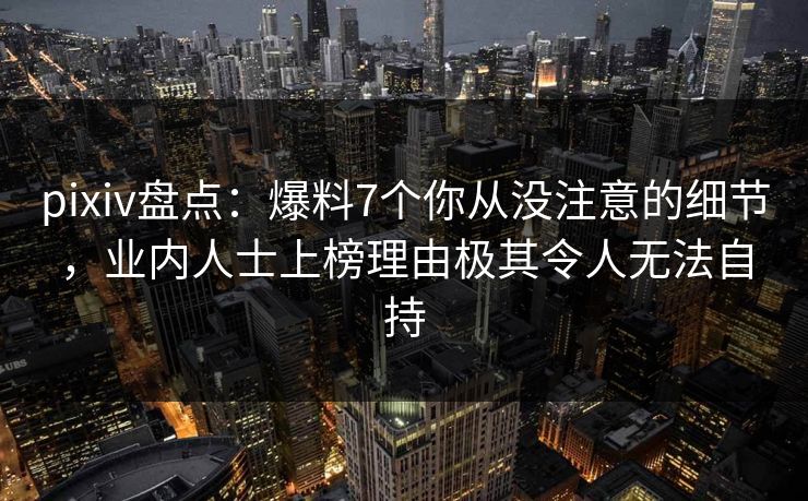 pixiv盘点：爆料7个你从没注意的细节，业内人士上榜理由极其令人无法自持