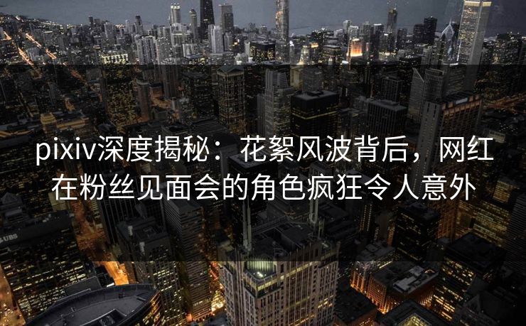 pixiv深度揭秘:花絮风波背后,网红在粉丝见面会的角色疯狂令人意外