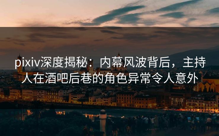 pixiv深度揭秘：内幕风波背后，主持人在酒吧后巷的角色异常令人意外