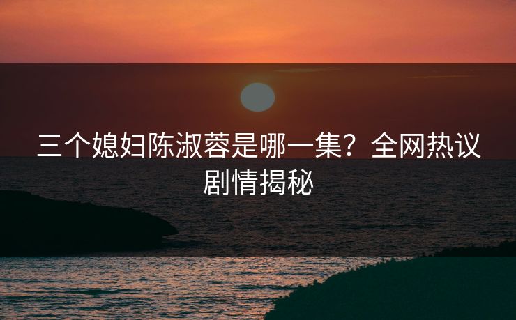三个媳妇陈淑蓉是哪一集?全网热议剧情揭秘 三个媳妇陈淑蓉是哪一集?全网热议剧情揭秘