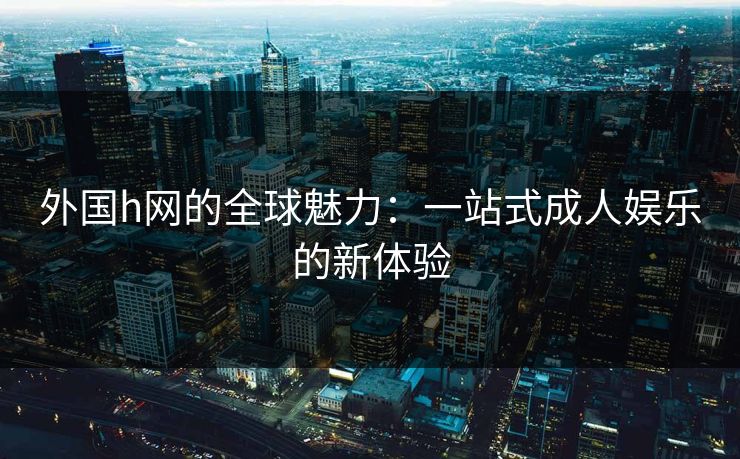 外国h网的全球魅力：一站式成人娱乐的新体验