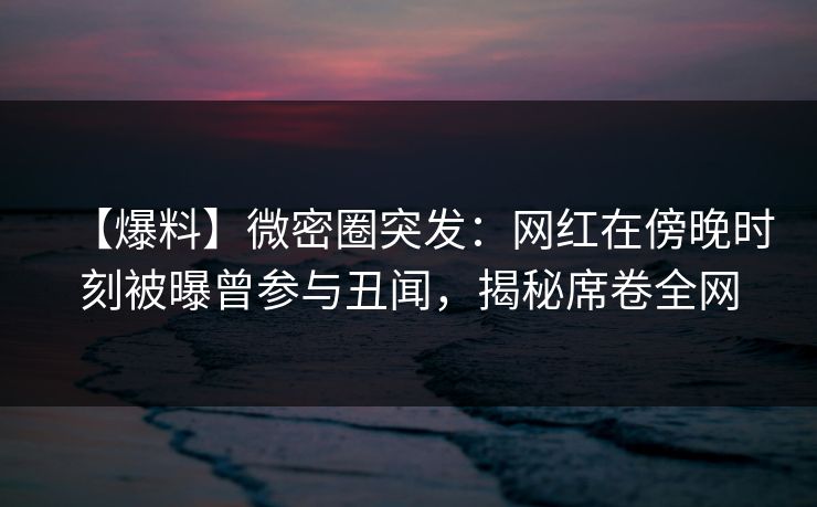 【爆料】微密圈突发：网红在傍晚时刻被曝曾参与丑闻，揭秘席卷全网