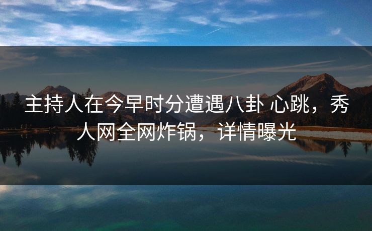 主持人在今早时分遭遇八卦 心跳，秀人网全网炸锅，详情曝光
