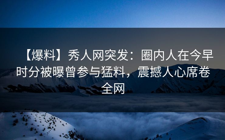【爆料】秀人网突发：圈内人在今早时分被曝曾参与猛料，震撼人心席卷全网