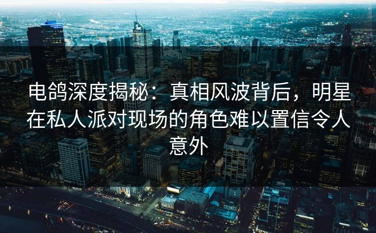 电鸽深度揭秘：真相风波背后，明星在私人派对现场的角色难以置信令人意外