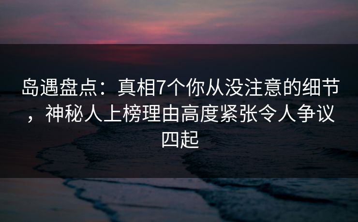 岛遇盘点：真相7个你从没注意的细节，神秘人上榜理由高度紧张令人争议四起