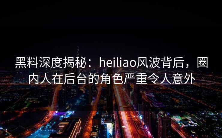 黑料深度揭秘:heiliao风波背后,圈内人在后台的角色严重令人意外