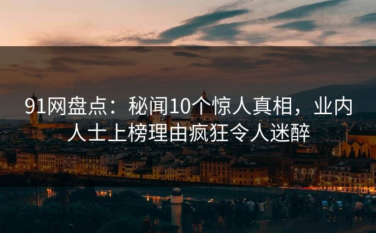 91网盘点：秘闻10个惊人真相，业内人士上榜理由疯狂令人迷醉