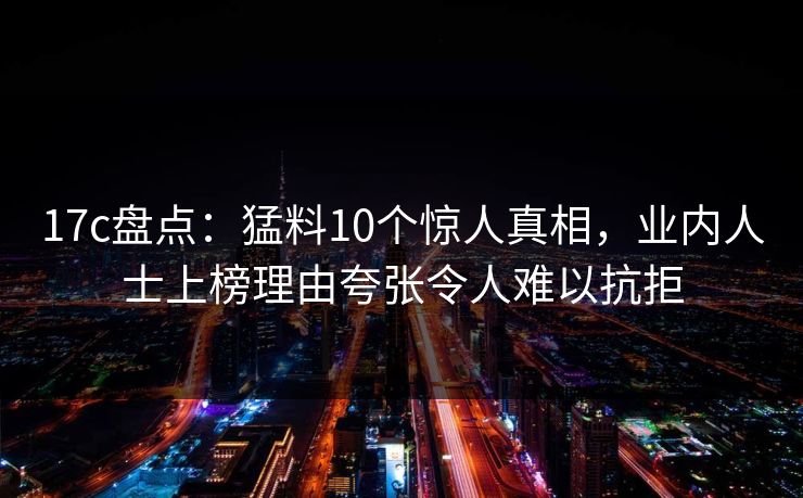 17c盘点:猛料10个惊人真相,业内人士上榜理由夸张令人难以抗拒