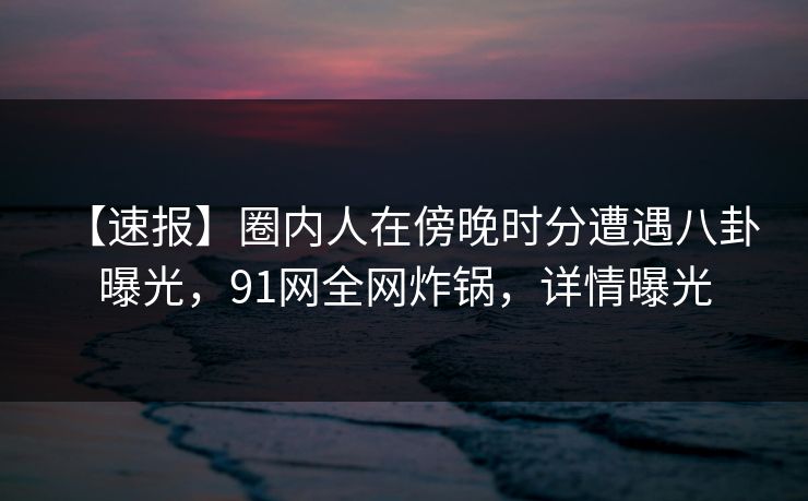 【速报】圈内人在傍晚时分遭遇八卦 曝光,91网全网炸锅,详情曝光