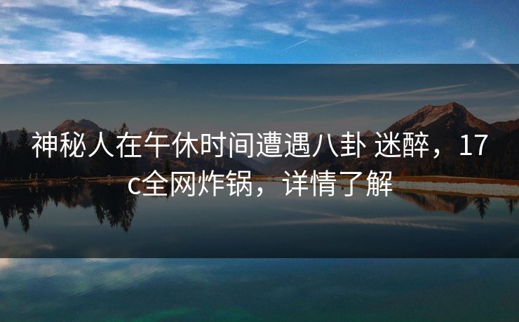 神秘人在午休时间遭遇八卦 迷醉，17c全网炸锅，详情了解