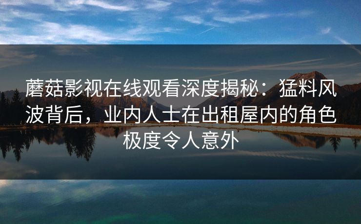 蘑菇影视在线观看深度揭秘：猛料风波背后，业内人士在出租屋内的角色极度令人意外