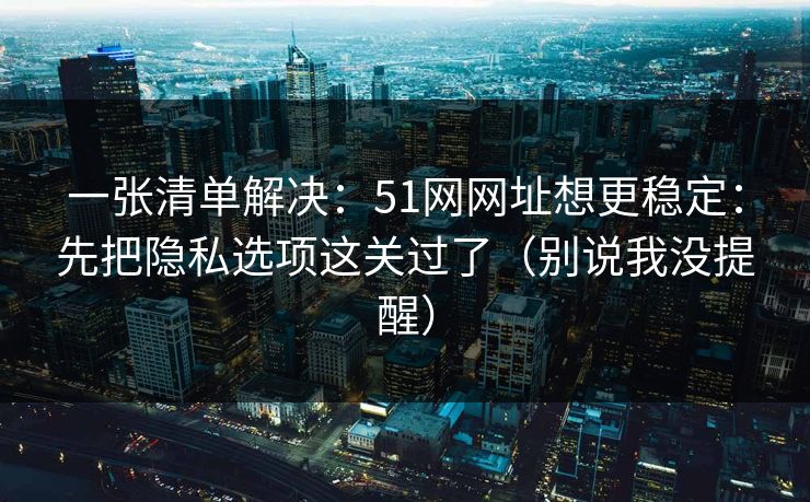 一张清单解决:51网网址想更稳定:先把隐私选项这关过了(别说我没提醒)