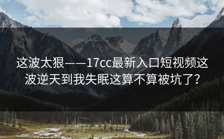 这波太狠——17cc最新入口短视频这波逆天到我失眠这算不算被坑了？