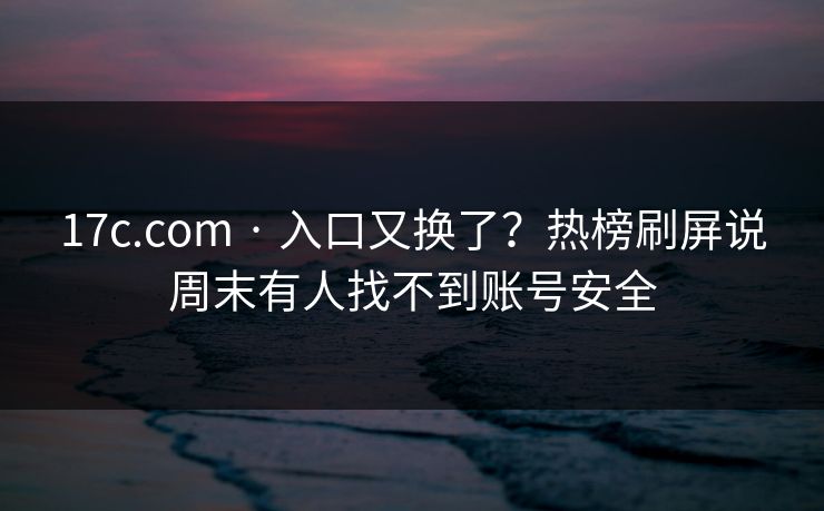 17c.com · 入口又换了？热榜刷屏说周末有人找不到账号安全