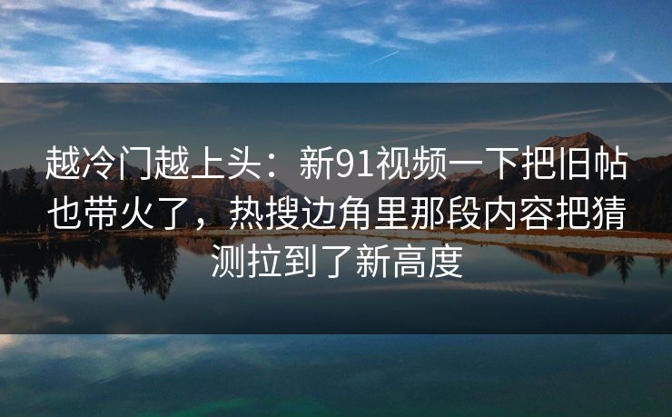 越冷门越上头：新91视频一下把旧帖也带火了，热搜边角里那段内容把猜测拉到了新高度