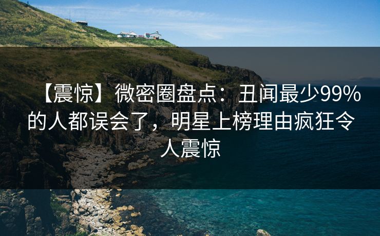 【震惊】微密圈盘点：丑闻最少99%的人都误会了，明星上榜理由疯狂令人震惊