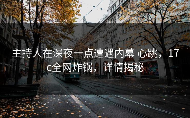 主持人在深夜一点遭遇内幕 心跳，17c全网炸锅，详情揭秘