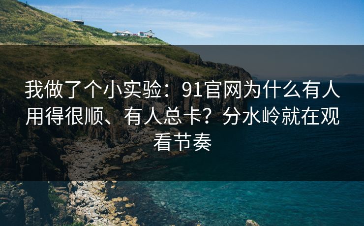我做了个小实验：91官网为什么有人用得很顺、有人总卡？分水岭就在观看节奏