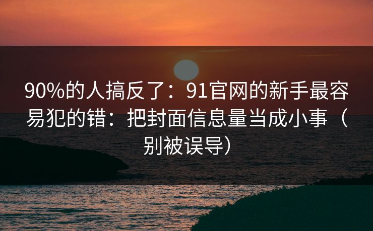 90%的人搞反了:91官网的新手最容易犯的错:把封面信息量当成小事(别被误导) 90%的人搞反了:91官网的新手最容易犯的错:把封面信息量当成小事(别被误导)