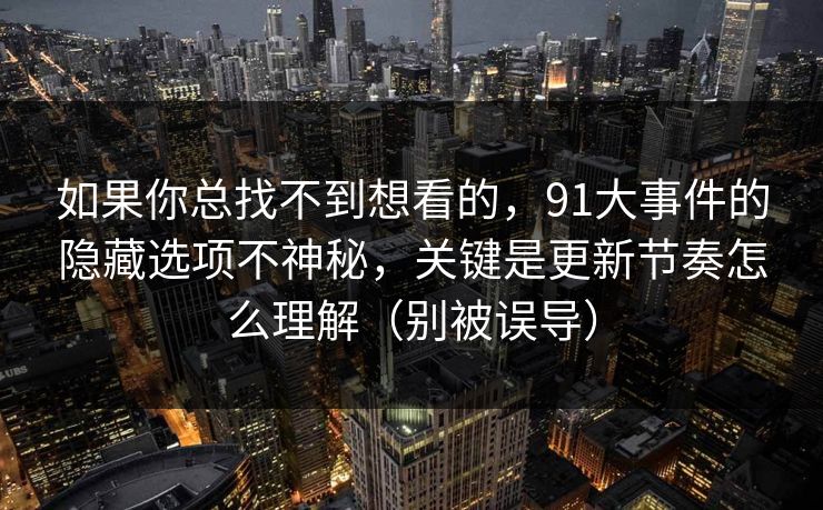如果你总找不到想看的,91大事件的隐藏选项不神秘,关键是更新节奏怎么理解(别被误导) 如果你总找不到想看的,91大事件的隐藏选项不神秘,关键是更新节奏怎么理解(别被误导)
