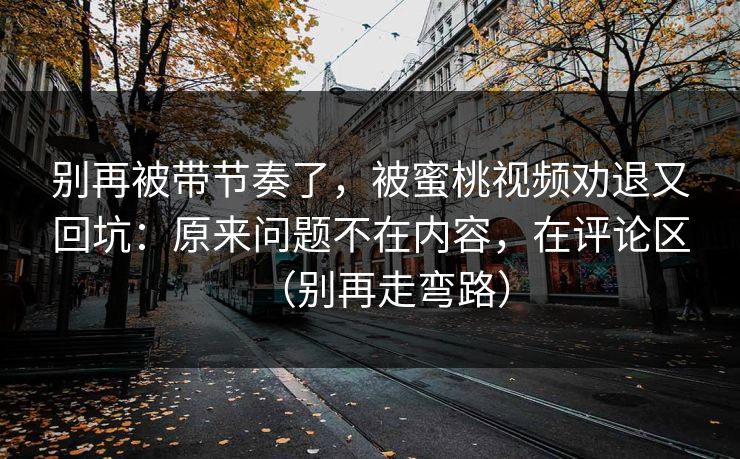 别再被带节奏了,被蜜桃视频劝退又回坑:原来问题不在内容,在评论区(别再走弯路) 别再被带节奏了,被蜜桃视频劝退又回坑:原来问题不在内容,在评论区(别再走弯路)