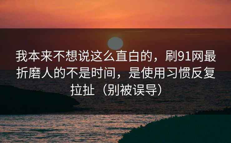 我本来不想说这么直白的,刷91网最折磨人的不是时间,是使用习惯反复拉扯(别被误导)